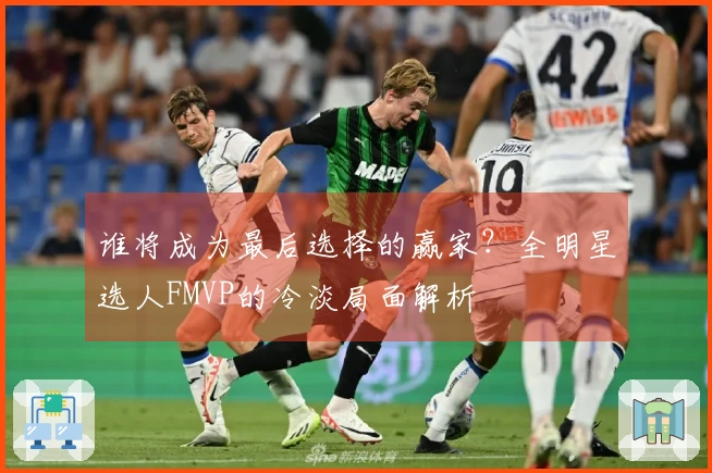 谁将成为最后选择的赢家？全明星选人FMVP的冷淡局面解析