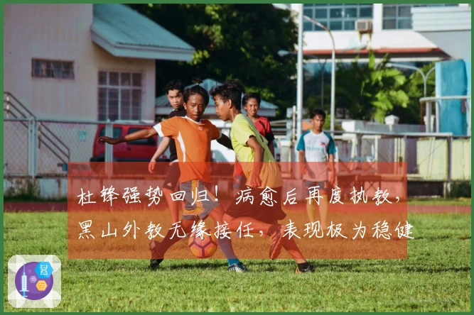 杜锋强势回归！病愈后再度执教，黑山外教无缘接任，表现极为稳健