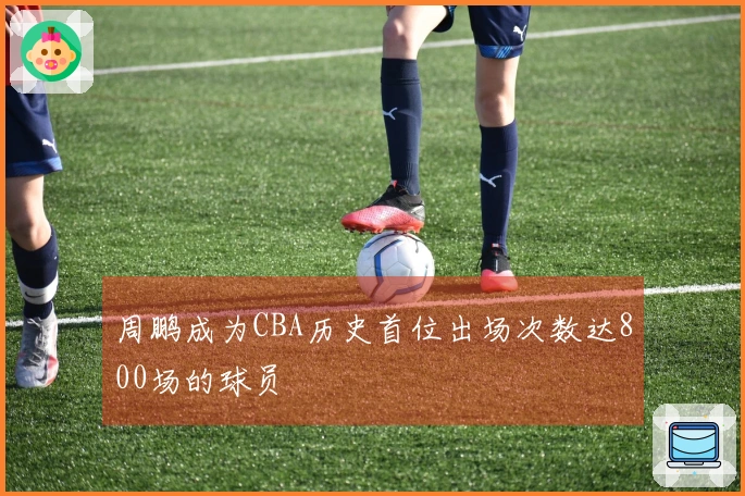 周鹏成为CBA历史首位出场次数达800场的球员