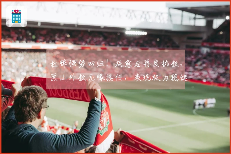杜锋强势回归！病愈后再度执教，黑山外教无缘接任，表现极为稳健