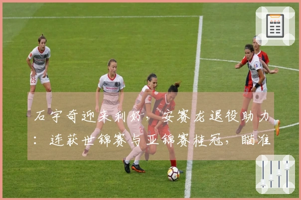 石宇奇迎来利好，安赛龙退役助力：连获世锦赛与亚锦赛桂冠，瞄准奥运金牌