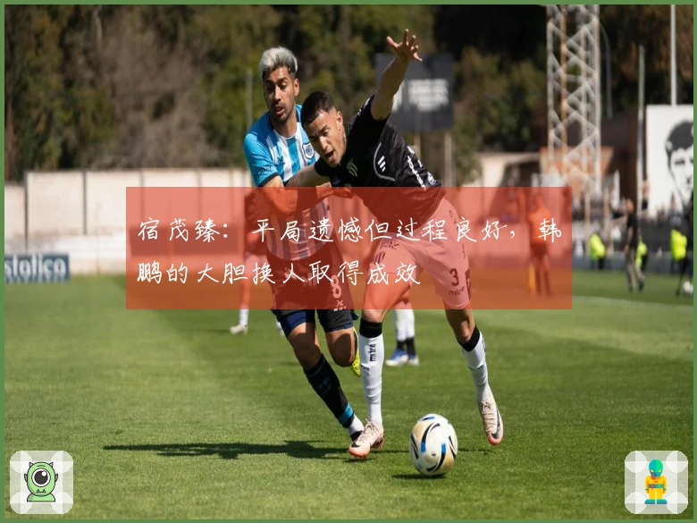 宿茂臻：平局遗憾但过程良好，韩鹏的大胆换人取得成效