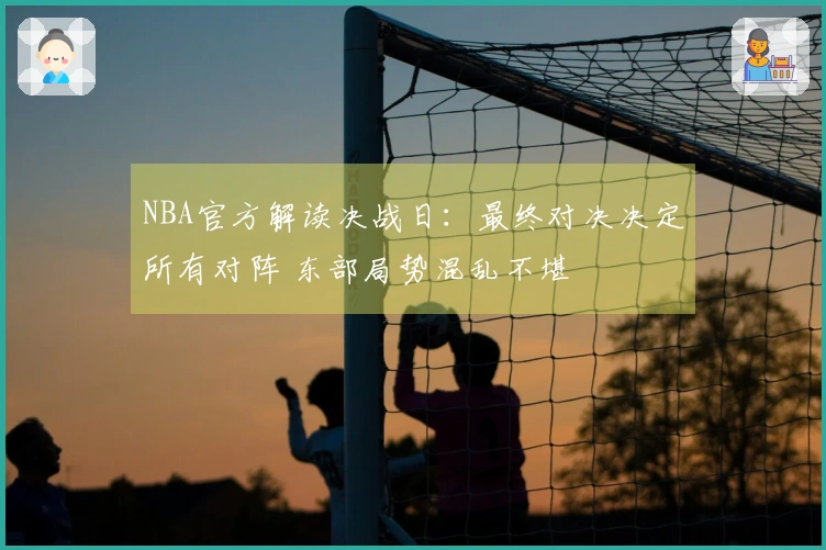 NBA官方解读决战日：最终对决决定所有对阵 东部局势混乱不堪