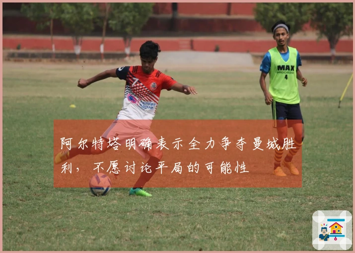 阿尔特塔明确表示全力争夺曼城胜利，不愿讨论平局的可能性