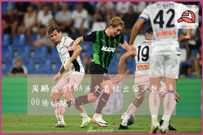 周鹏成为CBA历史首位出场次数达800场的球员