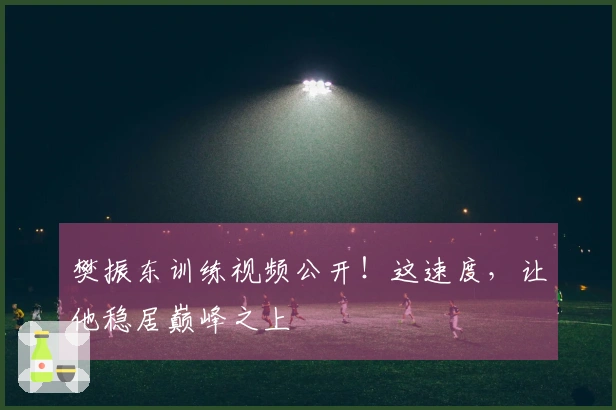 樊振东训练视频公开！这速度，让他稳居巅峰之上
