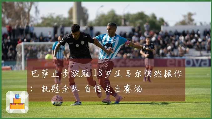 巴萨止步欧冠 18岁亚马尔仍然振作：抚慰全队 自信走出赛场