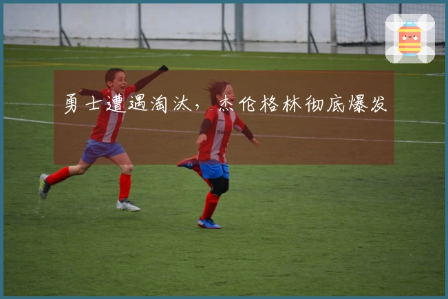 勇士遭遇淘汰，杰伦格林彻底爆发