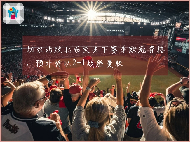 切尔西败北或失去下赛季欧冠资格，预计将以2-1战胜曼联
