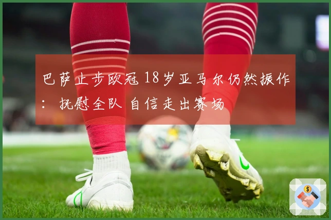 巴萨止步欧冠 18岁亚马尔仍然振作：抚慰全队 自信走出赛场